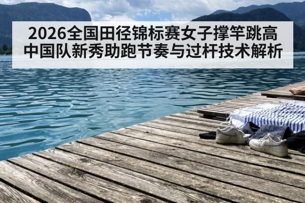 2026全国田径锦标赛女子撑竿跳高 中国队新秀助跑节奏与过杆技术解析